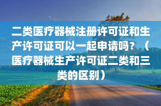 二类医疗器械注册许可证和生产许可证可以一起申请吗？（医疗器械生产许可证二类和三类的区别）