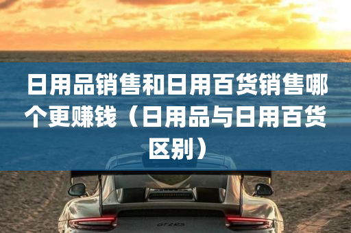 日用品销售和日用百货销售哪个更赚钱（日用品与日用百货区别）