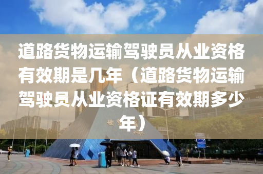 道路货物运输驾驶员从业资格有效期是几年（道路货物运输驾驶员从业资格证有效期多少年）