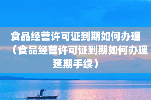 食品经营许可证到期如何办理（食品经营许可证到期如何办理延期手续）