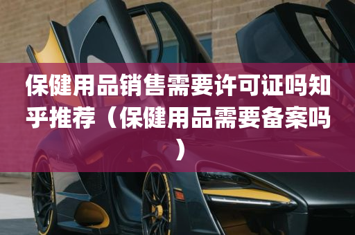 保健用品销售需要许可证吗知乎推荐（保健用品需要备案吗）