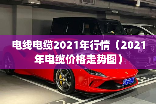 电线电缆2021年行情（2021年电缆价格走势图）