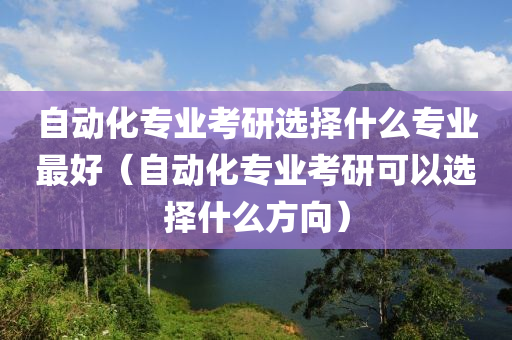 自动化专业考研选择什么专业最好（自动化专业考研可以选择什么方向）