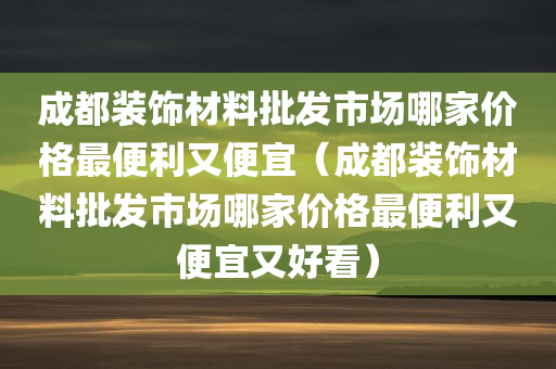 成都装饰材料批发市场哪家价格最便利又便宜（成都装饰材料批发市场哪家价格最便利又便宜又好看）