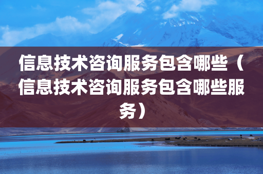 信息技术咨询服务包含哪些（信息技术咨询服务包含哪些服务）