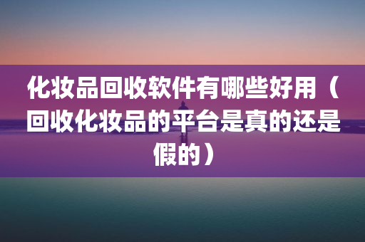 化妆品回收软件有哪些好用（回收化妆品的平台是真的还是假的）