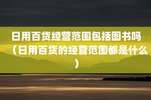 日用百货经营范围包括图书吗（日用百货的经营范围都是什么）