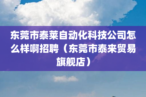 东莞市泰莱自动化科技公司怎么样啊招聘（东莞市泰来贸易旗舰店）