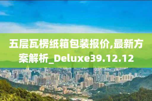 五层瓦楞纸箱包装报价,最新方案解析_Deluxe39.12.12