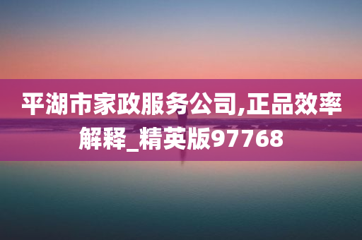 平湖市家政服务公司,正品效率解释_精英版97768