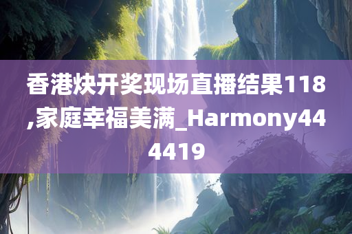 香港炔开奖现场直播结果118,家庭幸福美满_Harmony444419