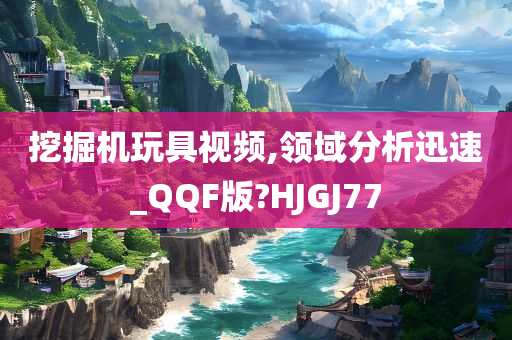 挖掘机玩具视频,领域分析迅速_QQF版?HJGJ77