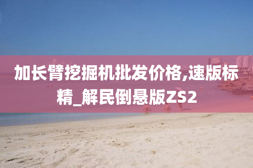 加长臂挖掘机批发价格,速版标精_解民倒悬版ZS2