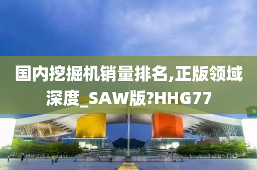 国内挖掘机销量排名,正版领域深度_SAW版?HHG77