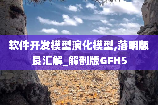 软件开发模型演化模型,落明版良汇解_解剖版GFH5