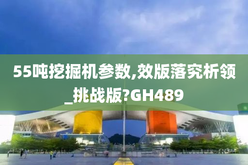 55吨挖掘机参数,效版落究析领_挑战版?GH489