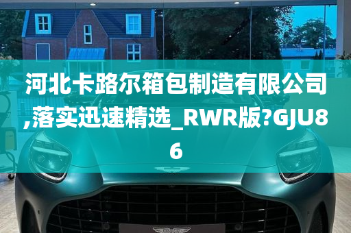 河北卡路尔箱包制造有限公司,落实迅速精选_RWR版?GJU86