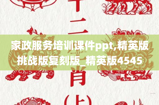 家政服务培训课件ppt,精英版挑战版复刻版_精英版4545