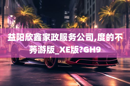 益阳欣鑫家政服务公司,度的不莠游版_XE版?GH9