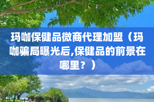 玛咖保健品微商代理加盟（玛咖骗局曝光后,保健品的前景在哪里？）