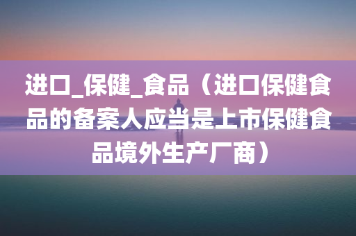 进口_保健_食品（进口保健食品的备案人应当是上市保健食品境外生产厂商）