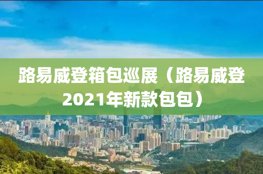 路易威登箱包巡展（路易威登2021年新款包包）