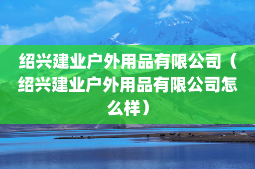 绍兴建业户外用品有限公司（绍兴建业户外用品有限公司怎么样）