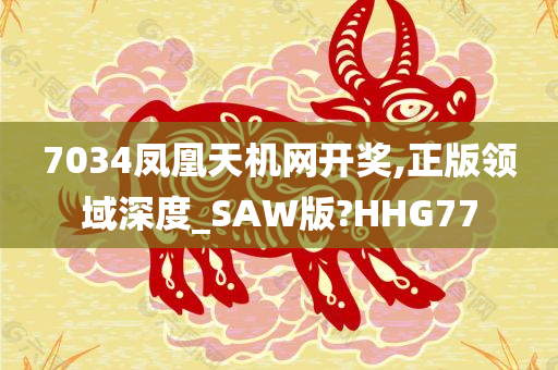 7034凤凰天机网开奖,正版领域深度_SAW版?HHG77