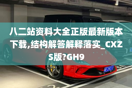 八二站资料大全正版最新版本下载,结构解答解释落实_CXZS版?GH9