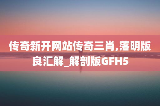 传奇新开网站传奇三肖,落明版良汇解_解剖版GFH5