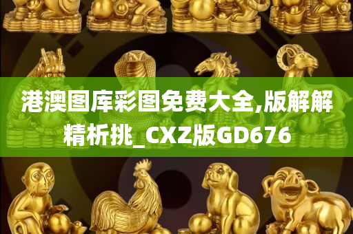 港澳图库彩图免费大全,版解解精析挑_CXZ版GD676