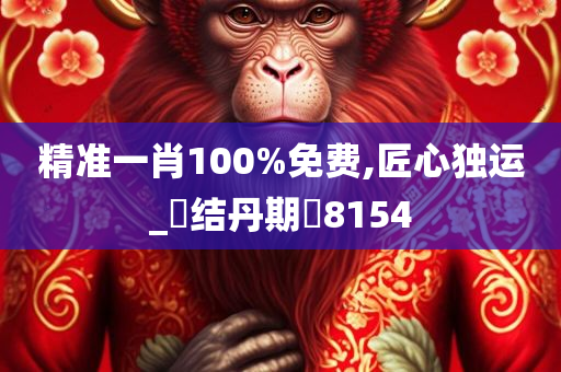 精准一肖100%免费,匠心独运_‌结丹期‌8154