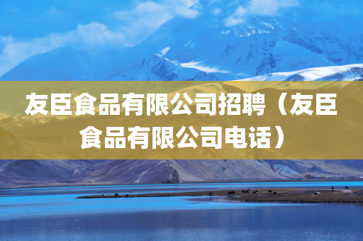 友臣食品有限公司招聘（友臣食品有限公司电话）