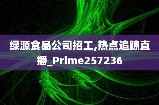 绿源食品公司招工,热点追踪直播_Prime257236