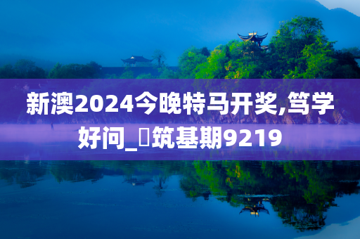 新澳2024今晚特马开奖,笃学好问_‌筑基期9219