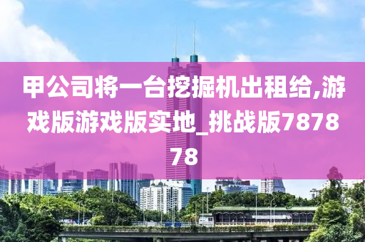 甲公司将一台挖掘机出租给,游戏版游戏版实地_挑战版787878