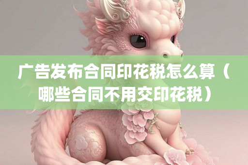 广告发布合同印花税怎么算（哪些合同不用交印花税）