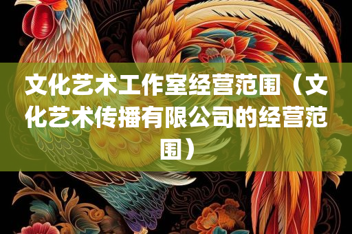 文化艺术工作室经营范围（文化艺术传播有限公司的经营范围）