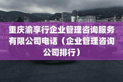 重庆渝享行企业管理咨询服务有限公司电话（企业管理咨询公司排行）