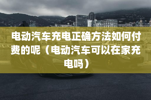 电动汽车充电正确方法如何付费的呢（电动汽车可以在家充电吗）