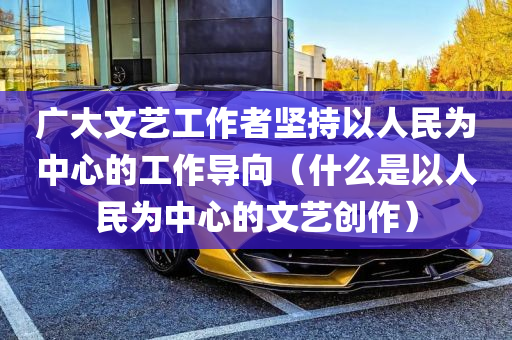 广大文艺工作者坚持以人民为中心的工作导向（什么是以人民为中心的文艺创作）