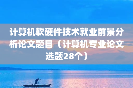 计算机软硬件技术就业前景分析论文题目（计算机专业论文选题28个）