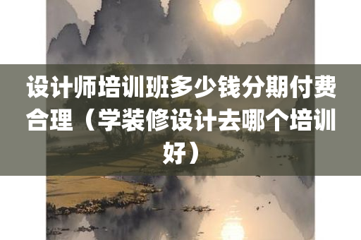 设计师培训班多少钱分期付费合理（学装修设计去哪个培训好）