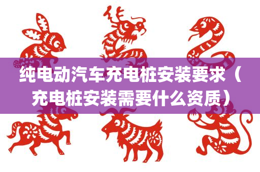 纯电动汽车充电桩安装要求（充电桩安装需要什么资质）