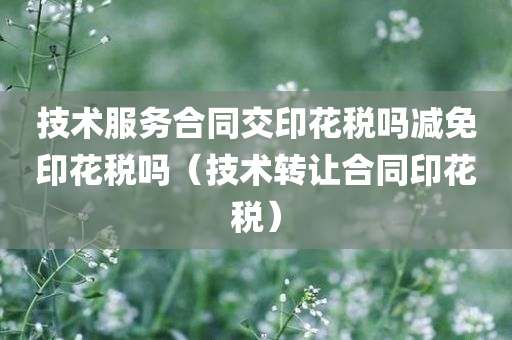 技术服务合同交印花税吗减免印花税吗（技术转让合同印花税）