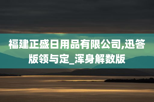 福建正盛日用品有限公司,迅答版领与定_浑身解数版