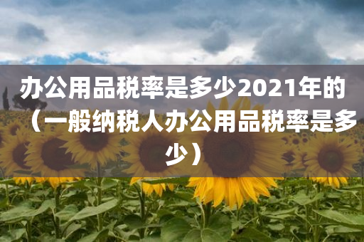 办公用品税率是多少2021年的（一般纳税人办公用品税率是多少）