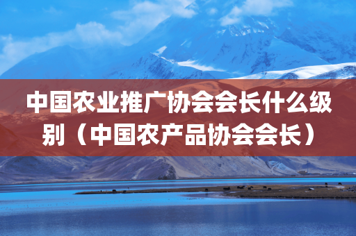 中国农业推广协会会长什么级别（中国农产品协会会长）