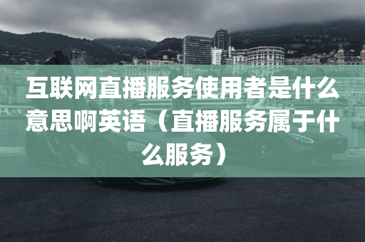 互联网直播服务使用者是什么意思啊英语（直播服务属于什么服务）