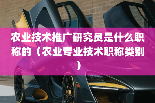 农业技术推广研究员是什么职称的（农业专业技术职称类别）